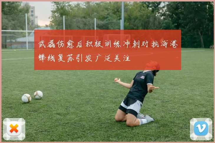 武磊伤愈后积极训练冲刺对抗海港锋线复苏引发广泛关注
