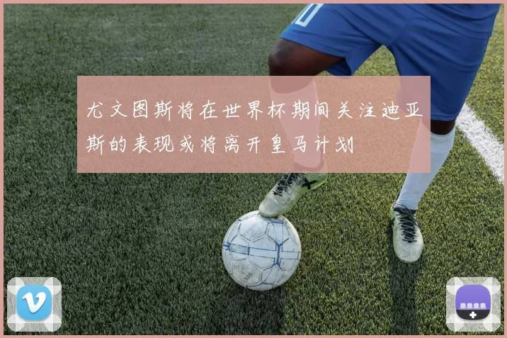 尤文图斯将在世界杯期间关注迪亚斯的表现或将离开皇马计划
