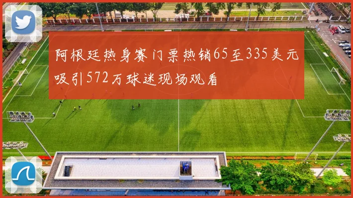 阿根廷热身赛门票热销65至335美元吸引572万球迷现场观看