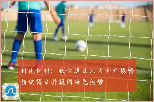 科比怀特：我们进攻火力全开能够持续得分并稳固领先优势