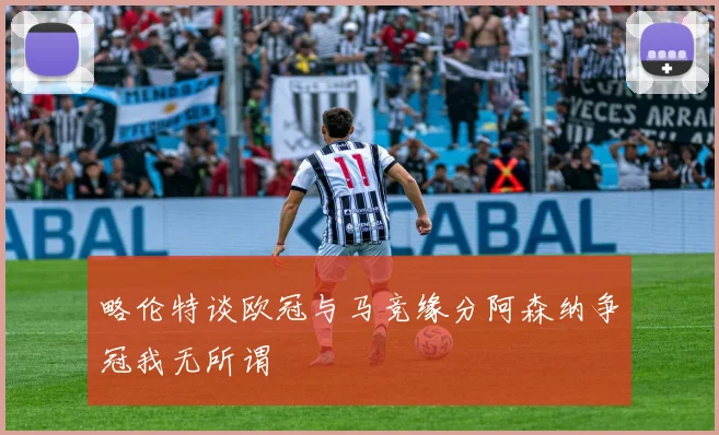 略伦特谈欧冠与马竞缘分阿森纳争冠我无所谓