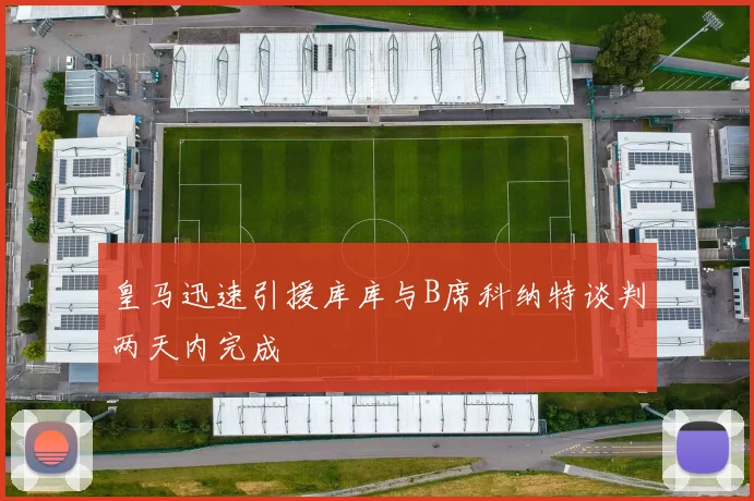 皇马迅速引援库库与B席科纳特谈判两天内完成