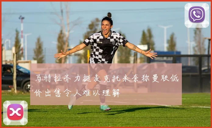 马特拉齐力挺麦克托米奈称曼联低价出售令人难以理解