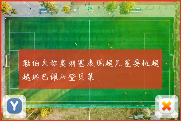勒伯夫称奥利塞表现超凡重要性超越姆巴佩和登贝莱