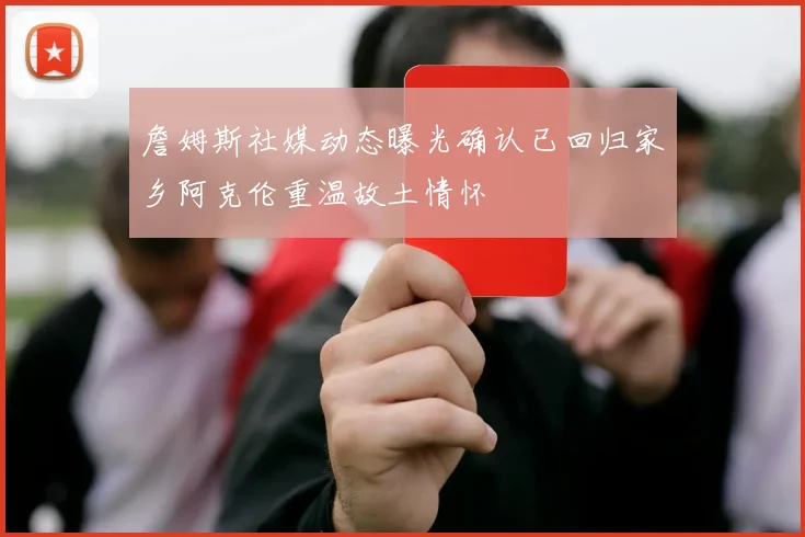詹姆斯社媒动态曝光确认已回归家乡阿克伦重温故土情怀