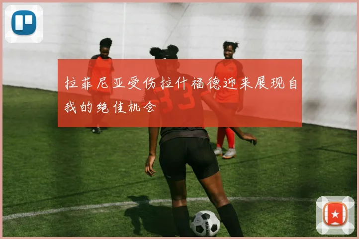 拉菲尼亚受伤拉什福德迎来展现自我的绝佳机会