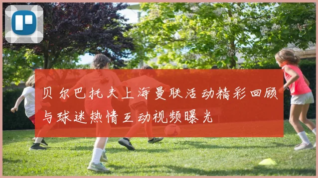 贝尔巴托夫上海曼联活动精彩回顾与球迷热情互动视频曝光