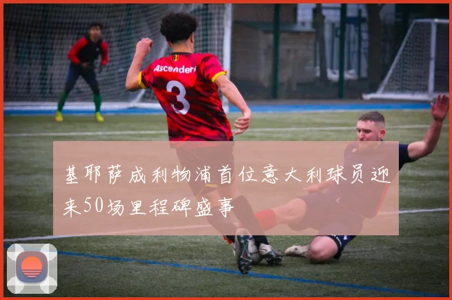 基耶萨成利物浦首位意大利球员迎来50场里程碑盛事