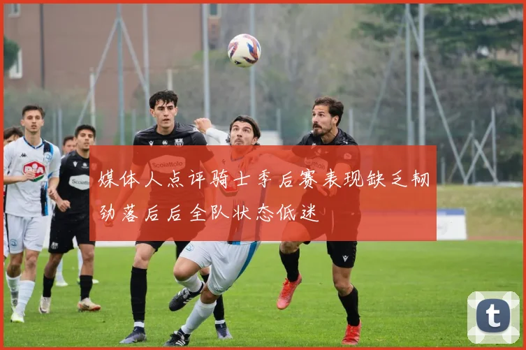 媒体人点评骑士季后赛表现缺乏韧劲落后后全队状态低迷