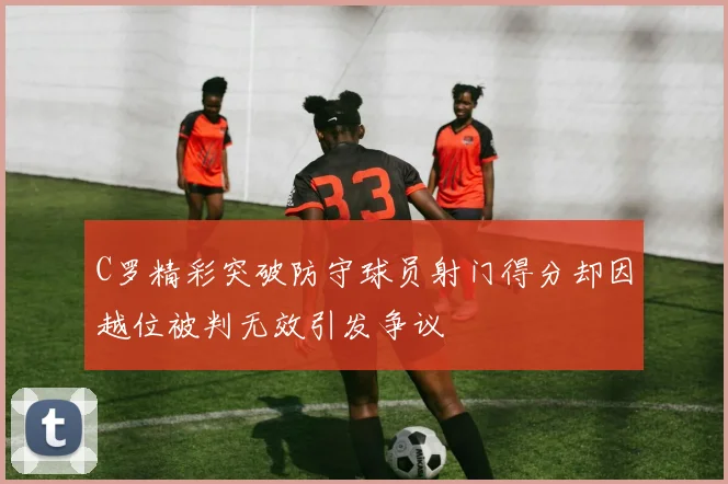 C罗精彩突破防守球员射门得分却因越位被判无效引发争议