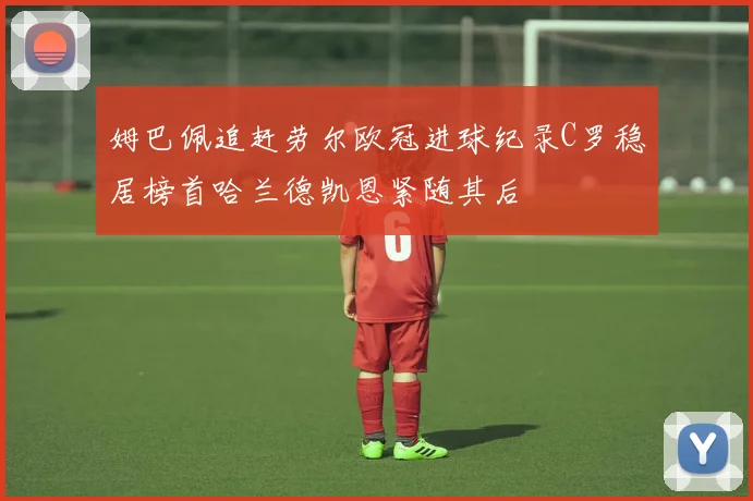 姆巴佩追赶劳尔欧冠进球纪录C罗稳居榜首哈兰德凯恩紧随其后