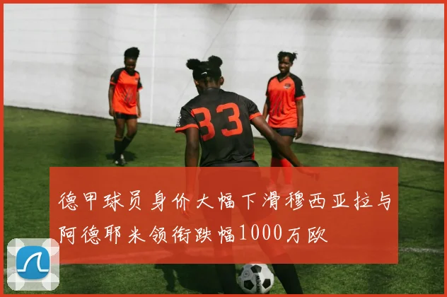 德甲球员身价大幅下滑穆西亚拉与阿德耶米领衔跌幅1000万欧