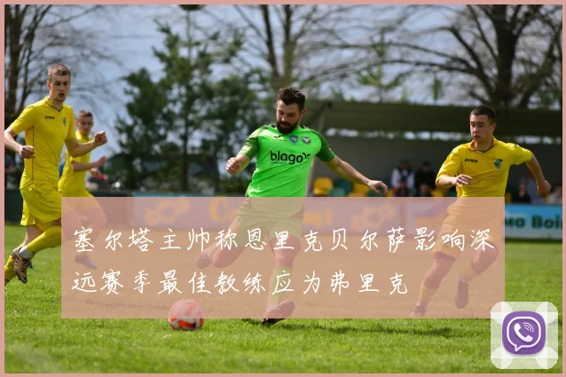 塞尔塔主帅称恩里克贝尔萨影响深远赛季最佳教练应为弗里克