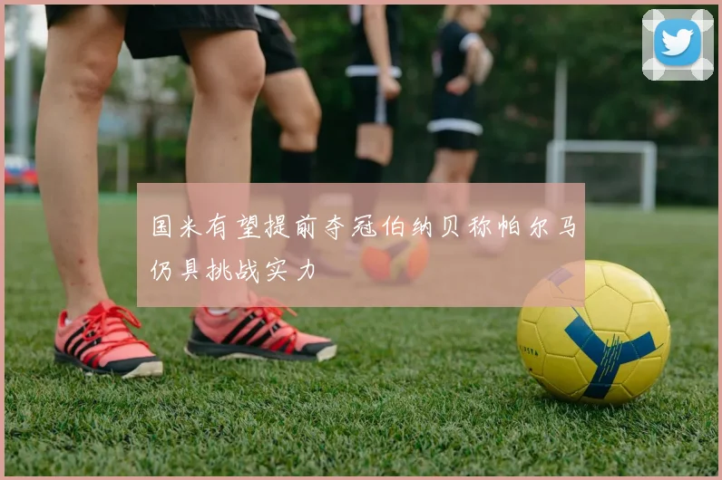 国米有望提前夺冠伯纳贝称帕尔马仍具挑战实力