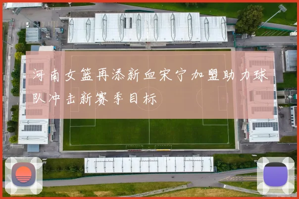 河南女篮再添新血宋宁加盟助力球队冲击新赛季目标