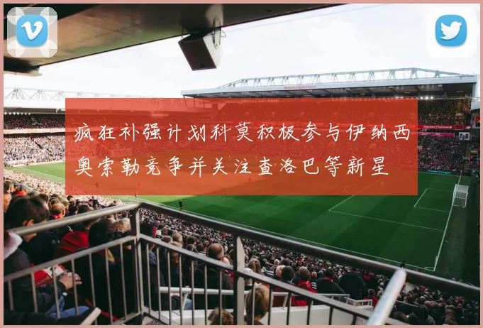 疯狂补强计划科莫积极参与伊纳西奥索勒竞争并关注查洛巴等新星