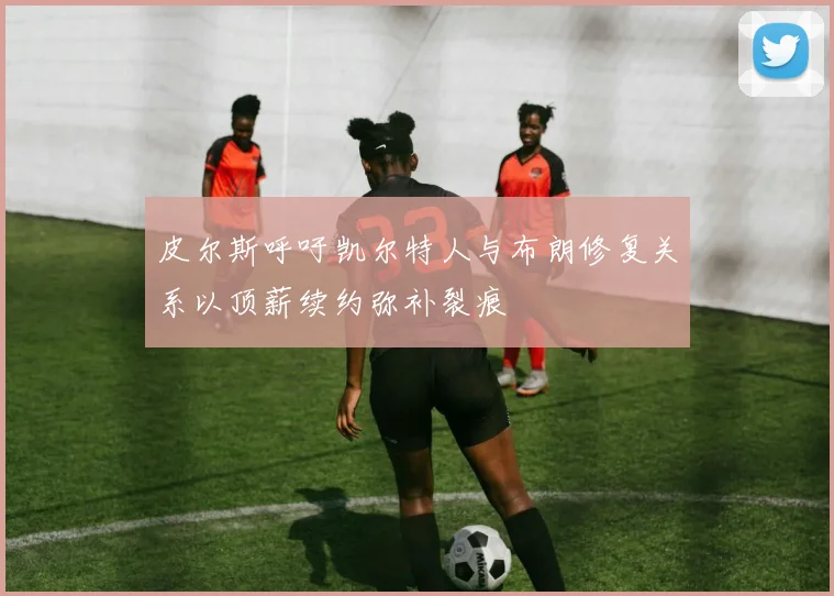 皮尔斯呼吁凯尔特人与布朗修复关系以顶薪续约弥补裂痕