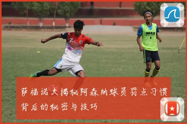 萨福诺夫揭秘阿森纳球员罚点习惯背后的秘密与技巧
