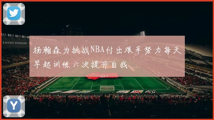 杨瀚森为挑战NBA付出艰辛努力每天早起训练六次提升自我