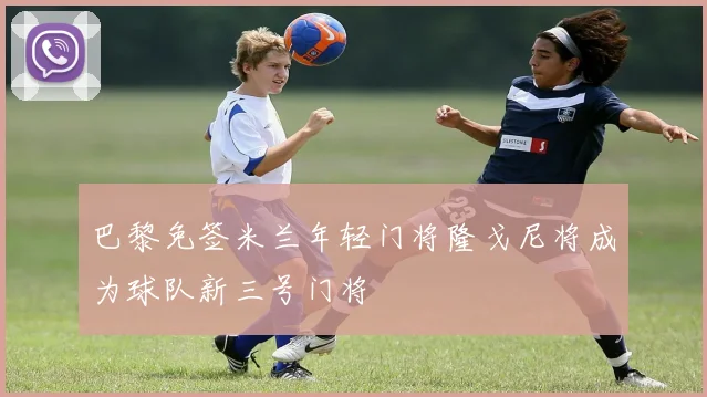 巴黎免签米兰年轻门将隆戈尼将成为球队新三号门将