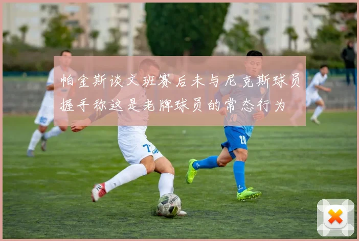 帕金斯谈文班赛后未与尼克斯球员握手称这是老牌球员的常态行为