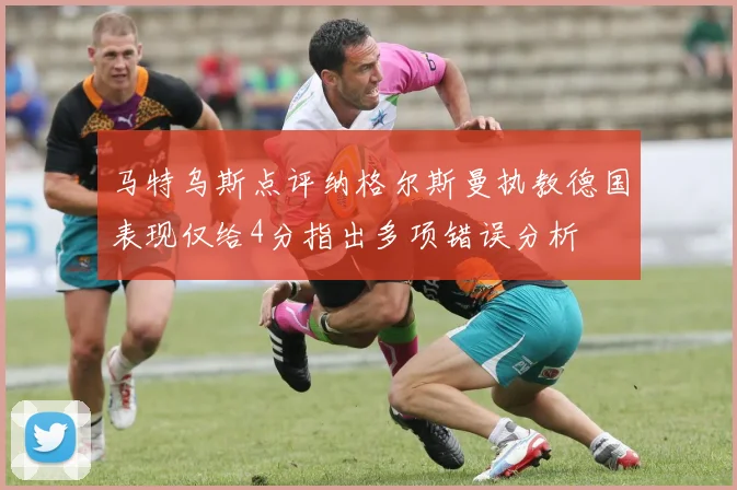 马特乌斯点评纳格尔斯曼执教德国表现仅给4分指出多项错误分析